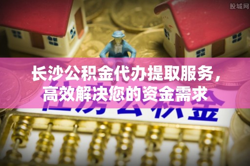 银川长沙公积金代办提取服务，高效解决您的资金需求