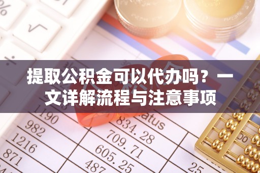 银川提取公积金可以代办吗？一文详解流程与注意事项