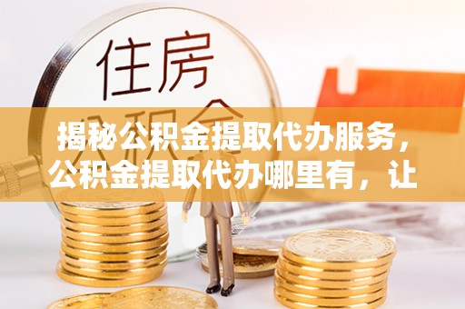 银川揭秘公积金提取代办服务，公积金提取代办哪里有，让你省时省心的解决方案