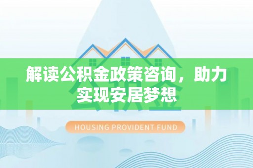 银川解读公积金政策咨询，助力实现安居梦想